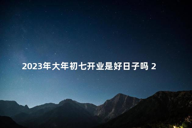 2023年大年初七开业是好日子吗 2022年正月初七是黄道吉日吗